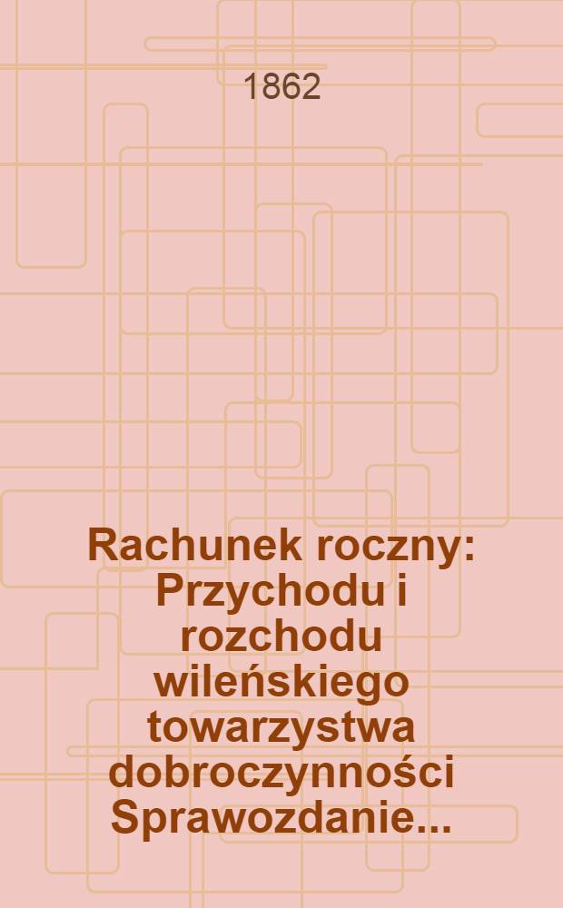 Rachunek roczny : Przychodu i rozchodu wileńskiego towarzystwa dobroczynności Sprawozdanie ..