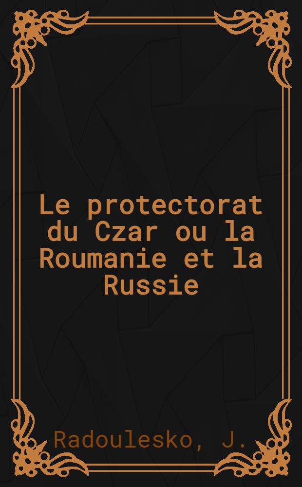 Le protectorat du Czar ou la Roumanie et la Russie : Par J.R