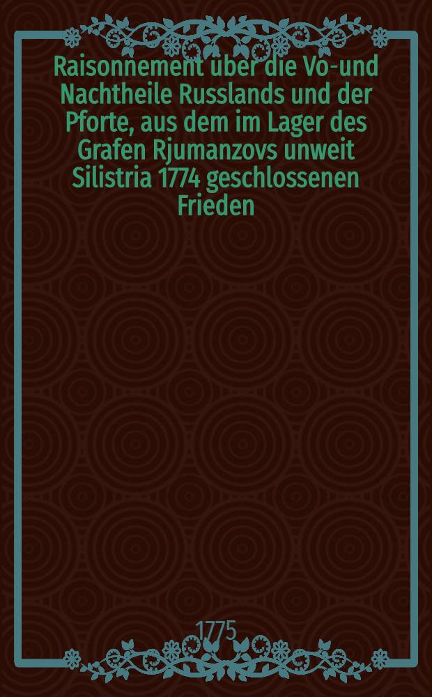 Raisonnement &uuml;ber die Vor- und Nachtheile Russlands und der Pforte, aus dem im Lager des Grafen Rjumanzovs unweit Silistria 1774 geschlossenen Frieden