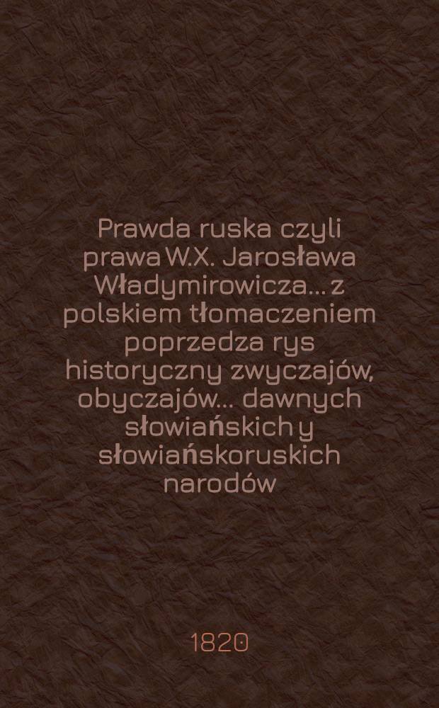 Prawda ruska czyli prawa W.X. Jarosława Władymirowicza..... z polskiem tłomaczeniem poprzedza rys historyczny zwyczajów, obyczajów....... dawnych słowiańskich y słowiańskoruskich narodów
