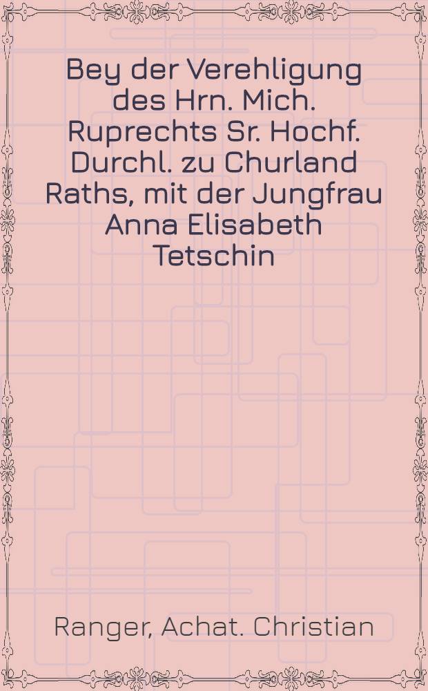 Bey der Verehligung des Hrn. Mich. Ruprechts Sr. Hochf. Durchl. zu Churland Raths, mit der Jungfrau Anna Elisabeth Tetschin : Pièce de vers