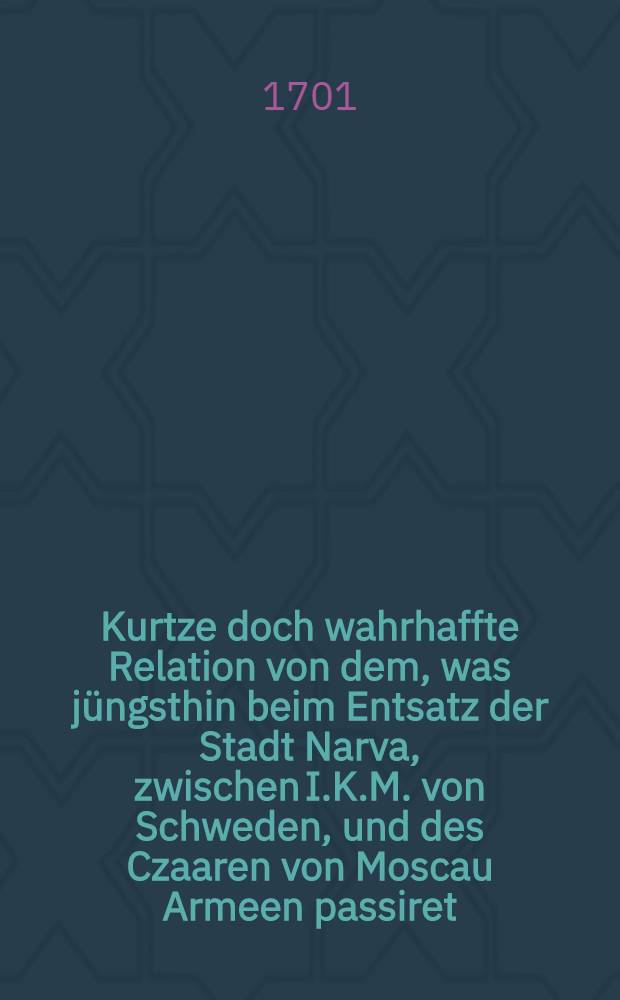 Kurtze doch wahrhaffte Relation von dem, was jüngsthin beim Entsatz der Stadt Narva, zwischen I.K.M. von Schweden, und des Czaaren von Moscau Armeen passiret