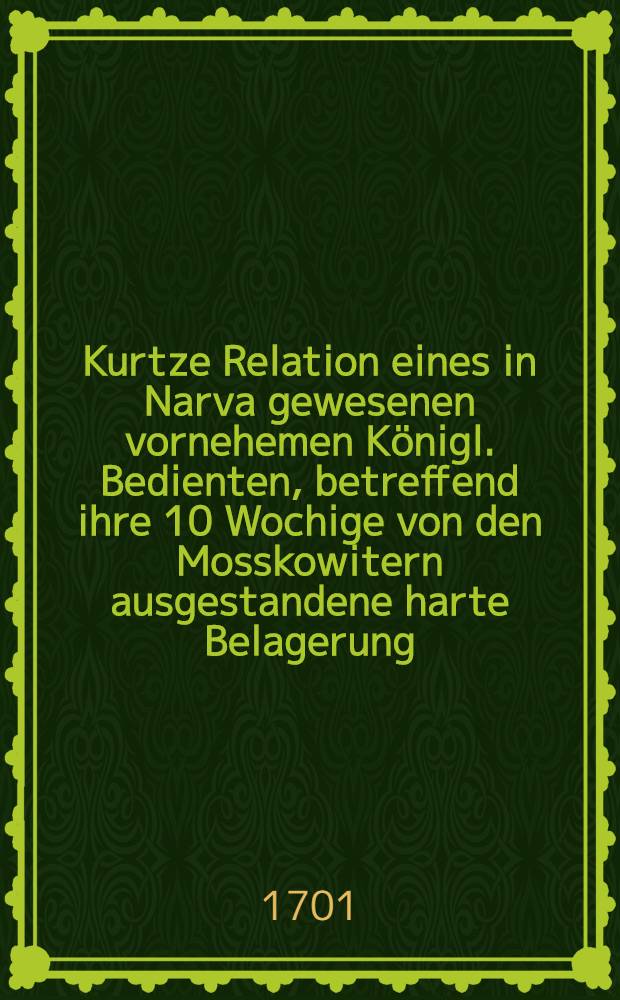 Kurtze Relation eines in Narva gewesenen vornehemen Königl. Bedienten, betreffend ihre 10 Wochige von den Mosskowitern ausgestandene harte Belagerung