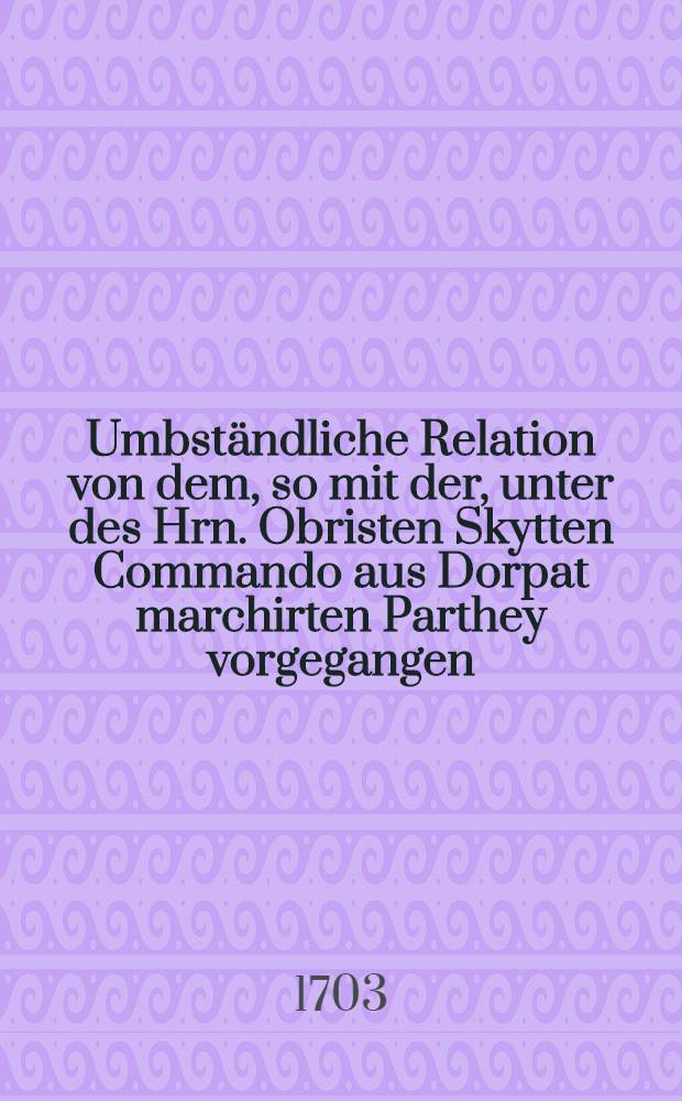 Umbständliche Relation von dem, so mit der, unter des Hrn. Obristen Skytten Commando aus Dorpat marchirten Parthey vorgegangen