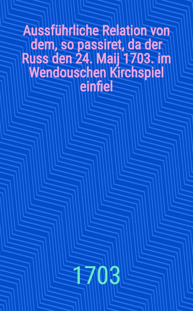 Aussführliche Relation von dem, so passiret, da der Russ den 24. Maij 1703. im Wendouschen Kirchspiel einfiel