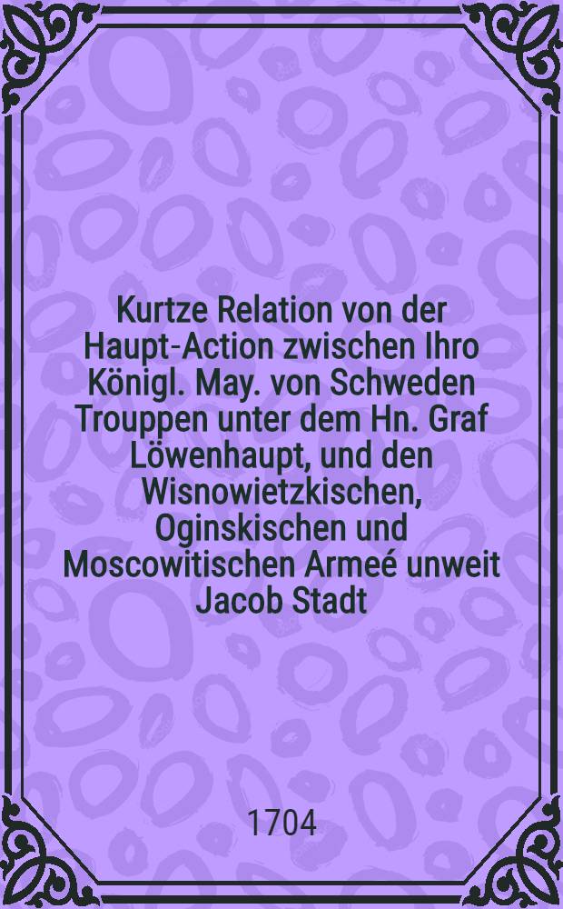 Kurtze Relation von der Haupt-Action zwischen Ihro Königl. May. von Schweden Trouppen unter dem Hn. Graf Löwenhaupt, und den Wisnowietzkischen, Oginskischen und Moscowitischen Armeé unweit Jacob Stadt