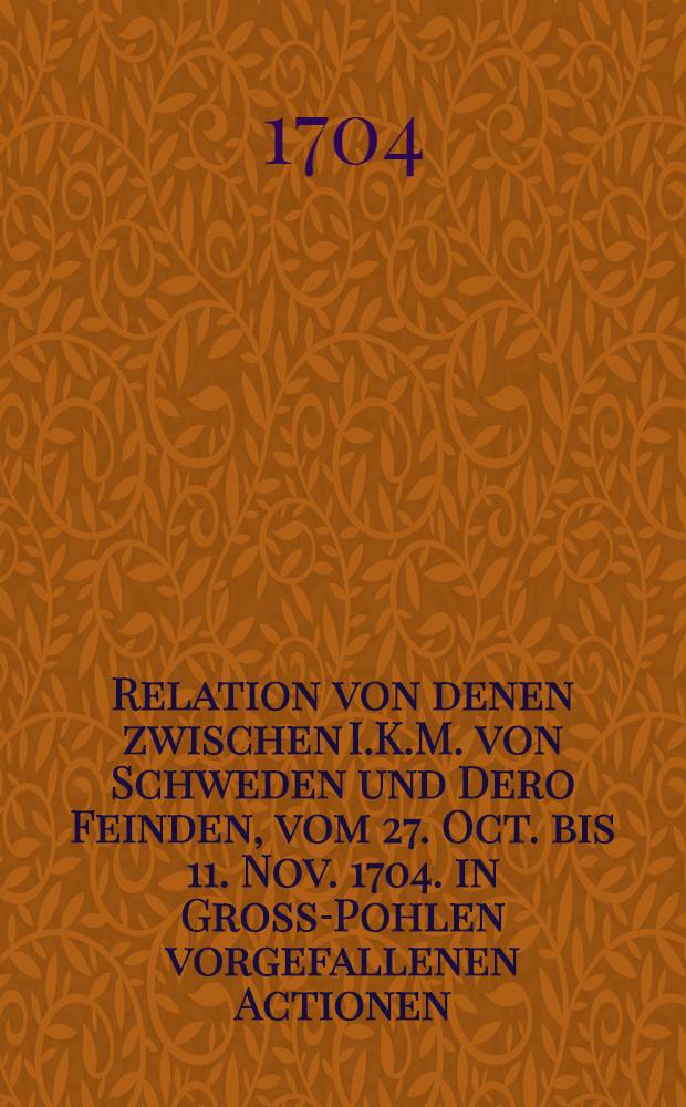 Relation von denen zwischen I.K.M. von Schweden und Dero Feinden, vom 27. Oct. bis 11. Nov. 1704. in Gross-Pohlen vorgefallenen Actionen