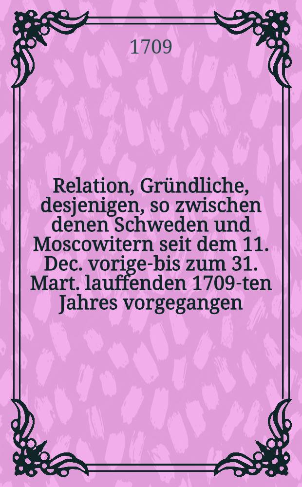 Relation, Gründliche, desjenigen, so zwischen denen Schweden und Moscowitern seit dem 11. Dec. vorigen- bis zum 31. Mart. lauffenden 1709-ten Jahres vorgegangen