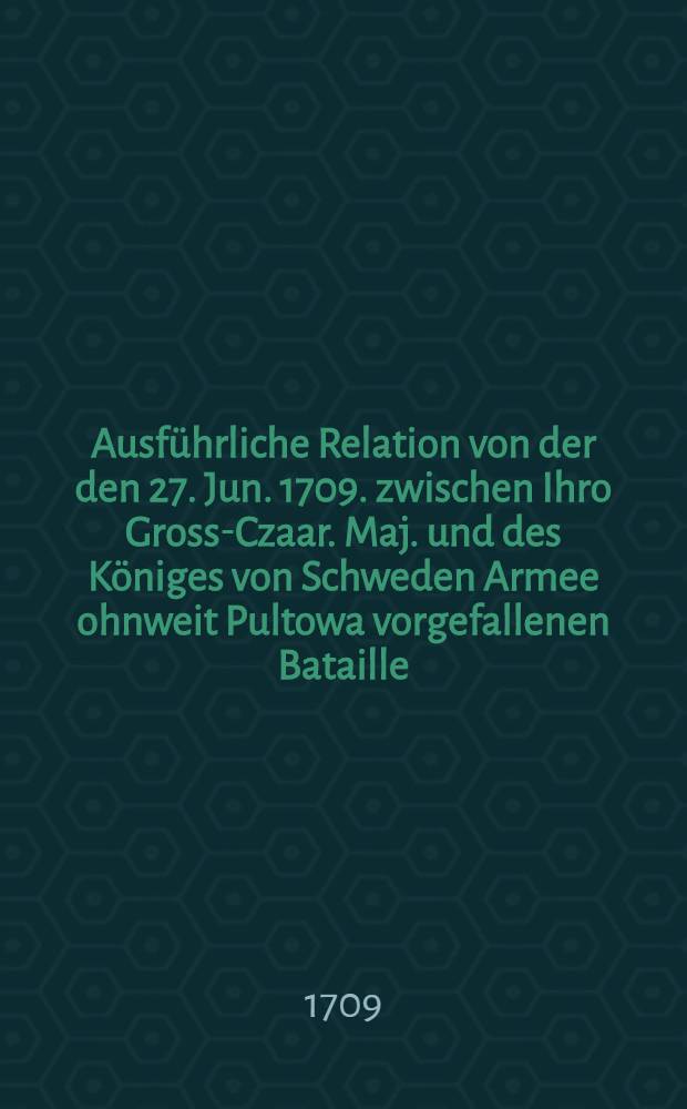 Ausführliche Relation von der den 27. Jun. 1709. zwischen Ihro Gross-Czaar. Maj. und des Königes von Schweden Armee ohnweit Pultowa vorgefallenen Bataille