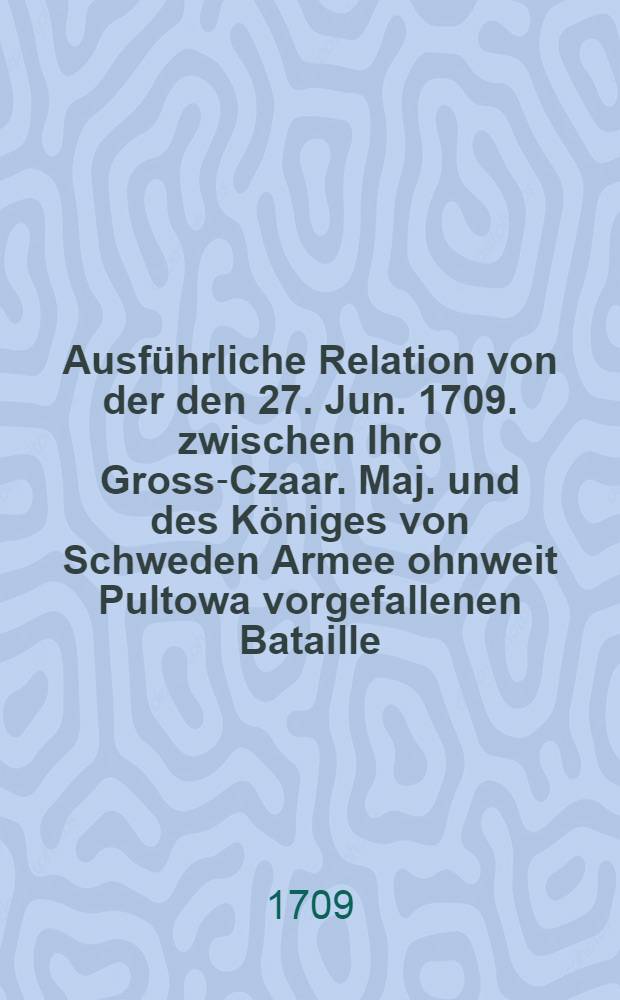 Ausführliche Relation von der den 27. Jun. 1709. zwischen Ihro Gross-Czaar. Maj. und des Königes von Schweden Armee ohnweit Pultowa vorgefallenen Bataille
