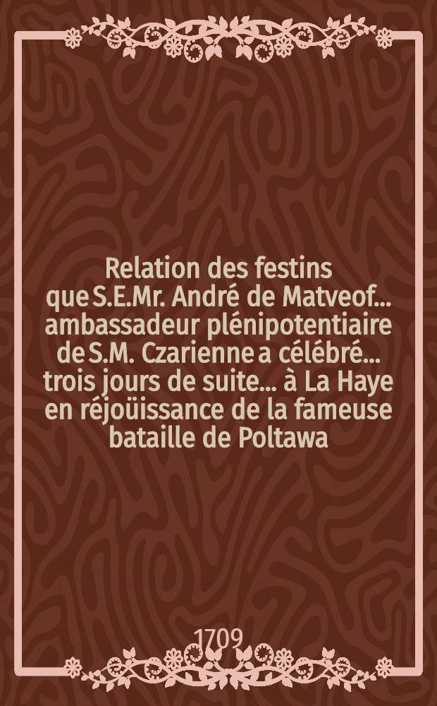 Relation des festins que S.E.Mr. André de Matveof..... ambassadeur plénipotentiaire de S.M. Czarienne a célébré..... trois jours de suite .....à La Haye en réjoüissance de la fameuse bataille de Poltawa