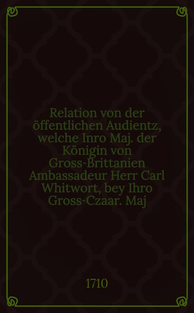Relation von der öffentlichen Audientz, welche Inro Maj. der Königin von Gross-Brittanien Ambassadeur Herr Carl Whitwort, bey Ihro Gross-Czaar. Maj. in Moscau den 5. Febr. 1710 gehabt