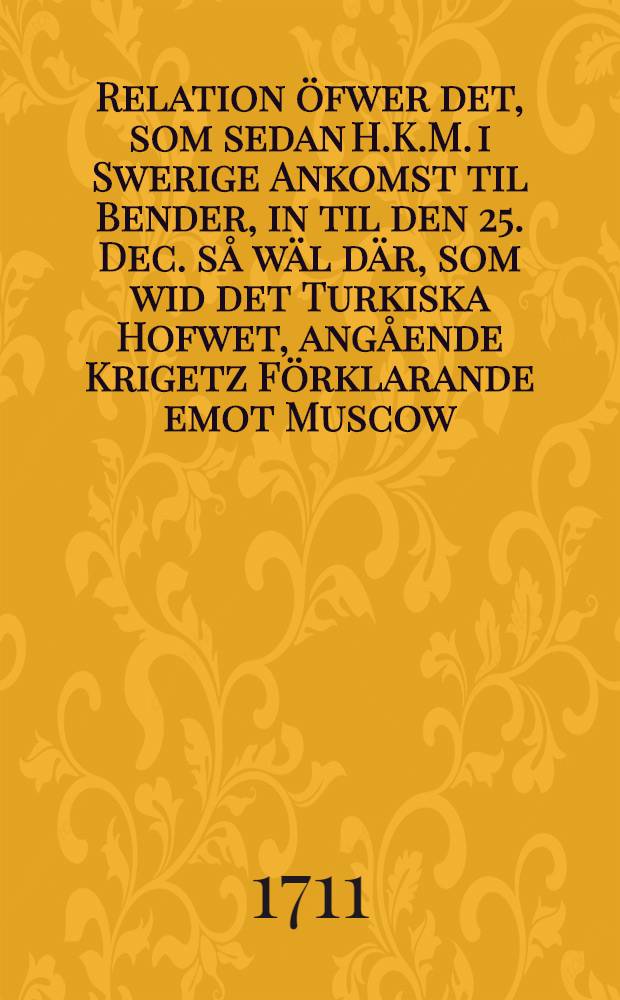 Relation öfwer det, som sedan H.K.M. i Swerige Ankomst til Bender, in til den 25. Dec. så wäl där, som wid det Turkiska Hofwet, angående Krigetz Förklarande emot Muscow, är passerat