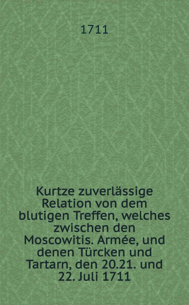 Kurtze zuverlässige Relation von dem blutigen Treffen, welches zwischen den Moscowitis. Armée, und denen Türcken und Tartarn, den 20.21. und 22. Juli 1711. am Fluss Pruth vorgefallen