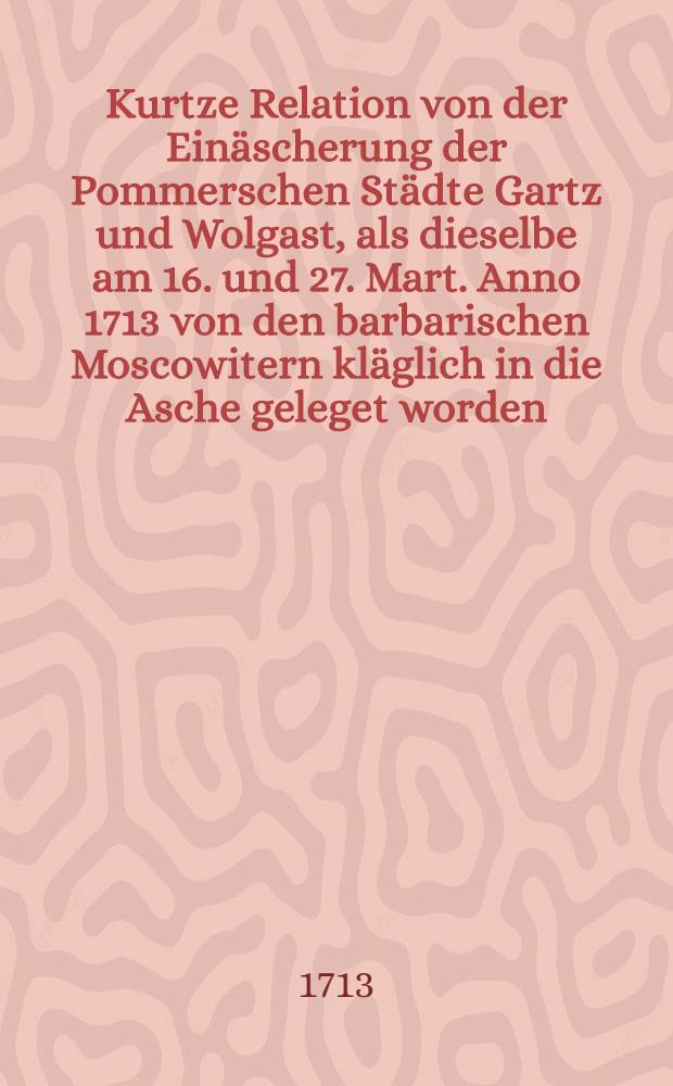 Kurtze Relation von der Einäscherung der Pommerschen Städte Gartz und Wolgast, als dieselbe am 16. und 27. Mart. Anno 1713 von den barbarischen Moscowitern kläglich in die Asche geleget worden
