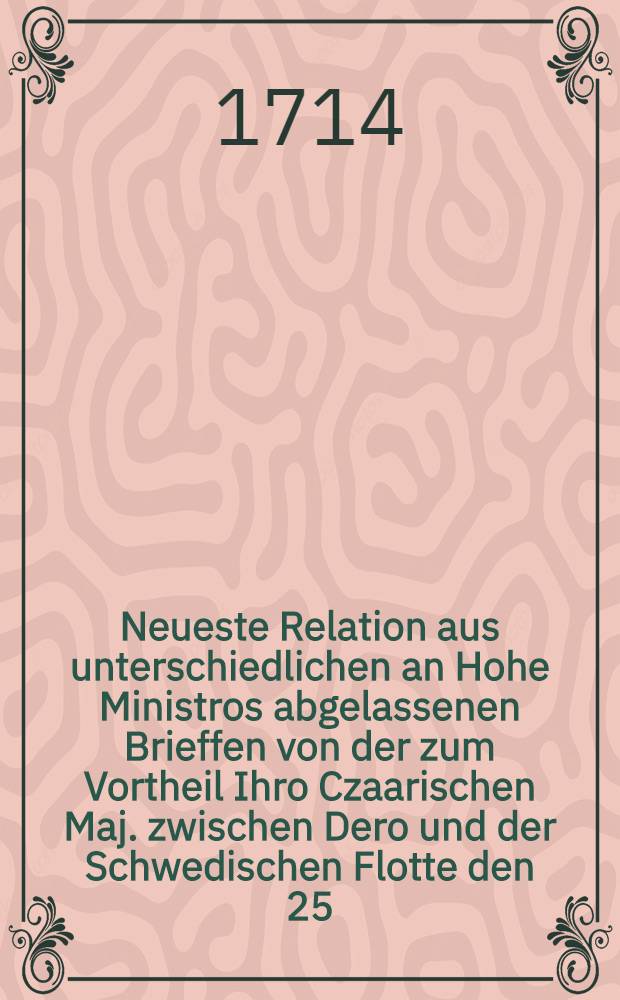 Neueste Relation aus unterschiedlichen an Hohe Ministros abgelassenen Brieffen von der zum Vortheil Ihro Czaarischen Maj. zwischen Dero und der Schwedischen Flotte den 25. und 26. Julii vorgefallenen See-Schlacht