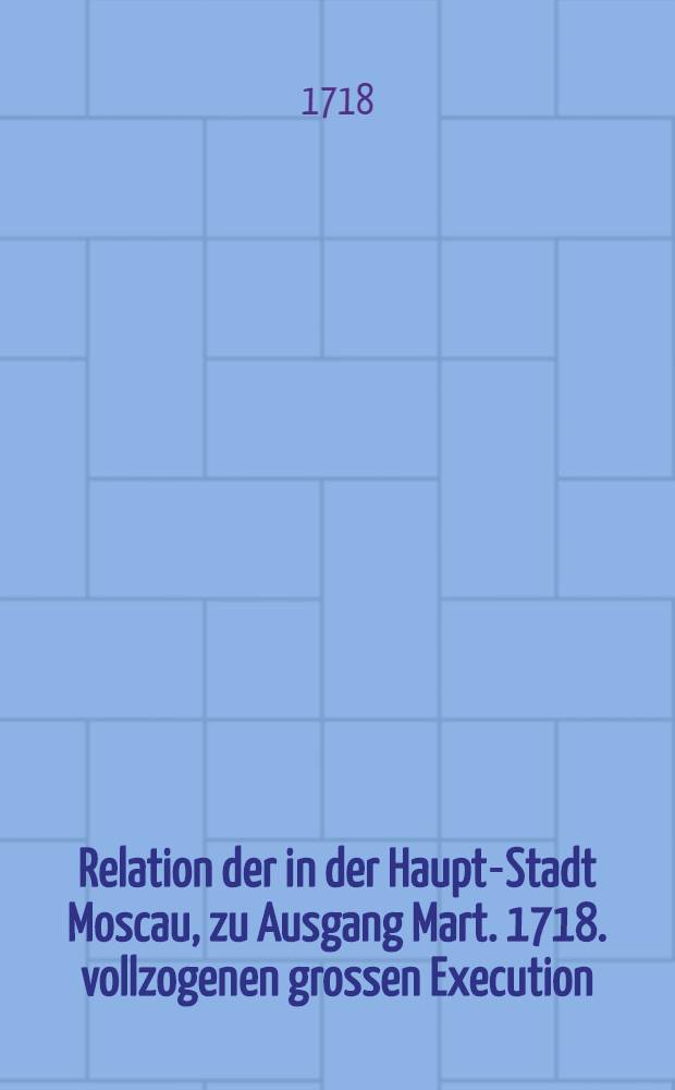 Relation der in der Haupt-Stadt Moscau, zu Ausgang Mart. 1718. vollzogenen grossen Execution : Nach dem Rigischen Exemplar