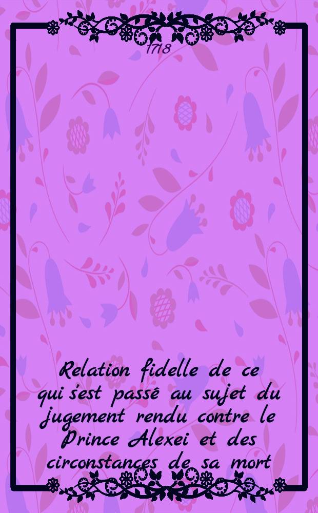 Relation fidelle de ce qui s'est passé au sujet du jugement rendu contre le Prince Alexei et des circonstances de sa mort