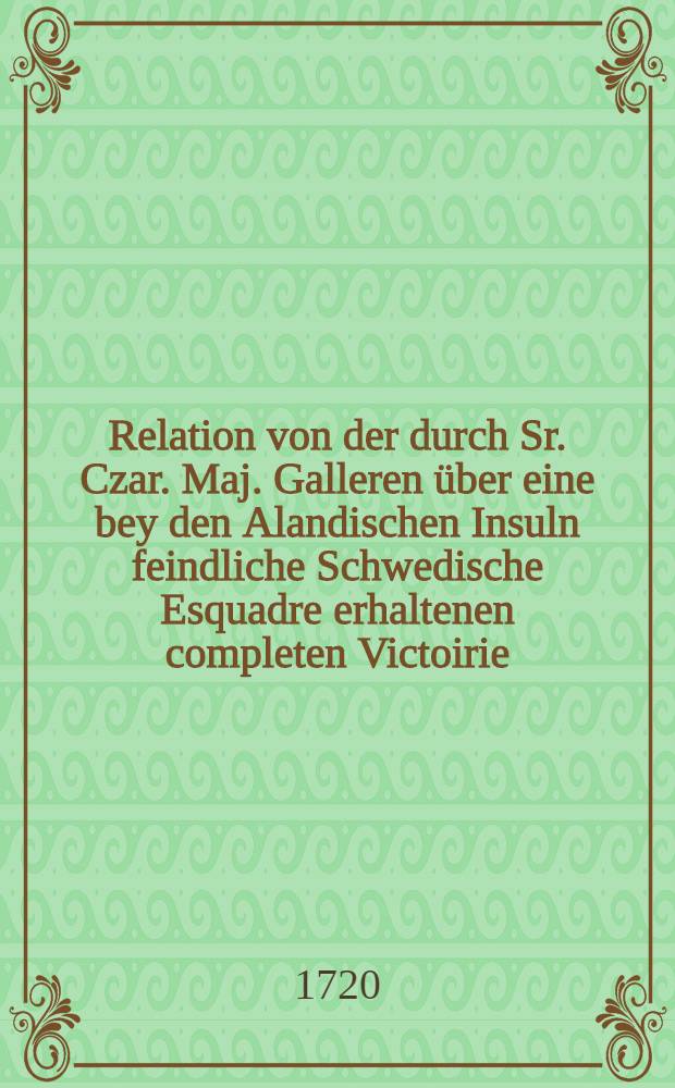 Relation von der durch Sr. Czar. Maj. Galleren über eine bey den Alandischen Insuln feindliche Schwedische Esquadre erhaltenen completen Victoirie