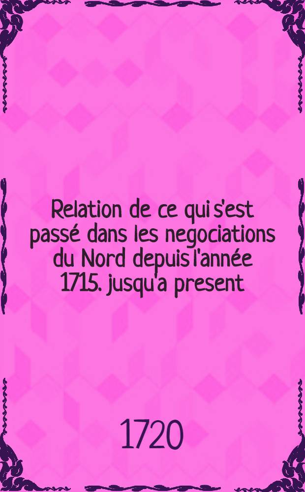 Relation de ce qui s'est passé dans les negociations du Nord depuis l'année 1715. jusqu'a present: pour servir de reponse au Memoire presenté à S.M. Britann. par Mr. Wesselofski, Résident de S.M. Czarienne