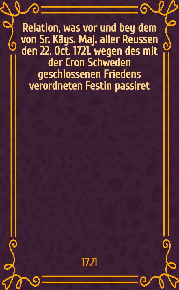Relation, was vor und bey dem von Sr. Käys. Maj. aller Reussen den 22. Oct. 1721. wegen des mit der Cron Schweden geschlossenen Friedens verordneten Festin passiret