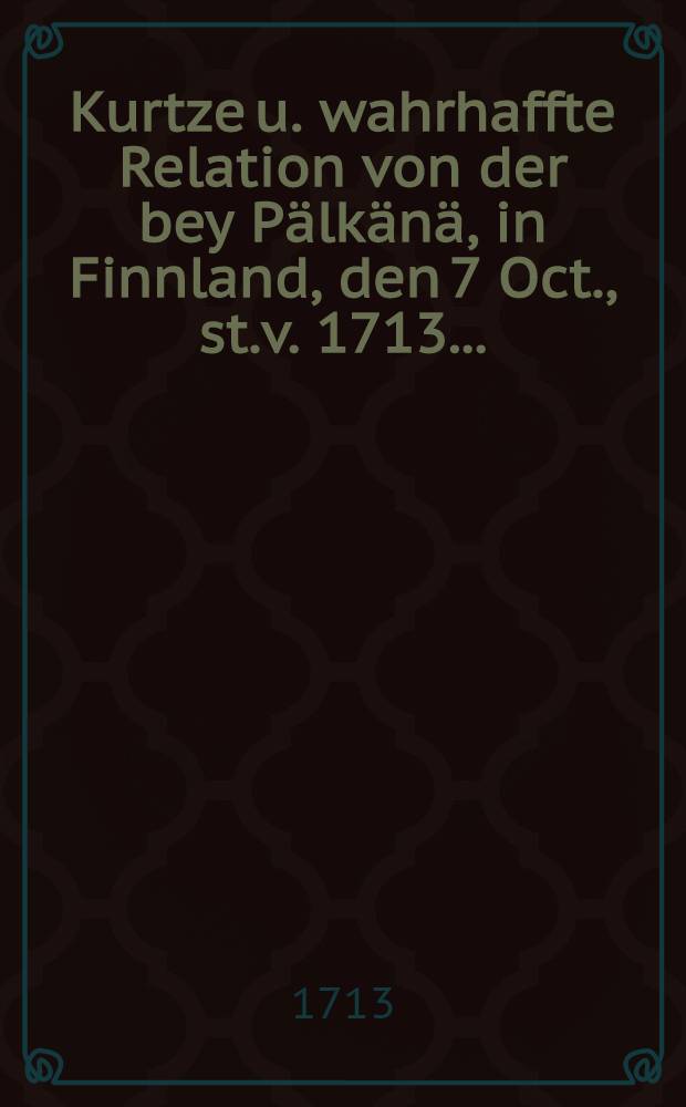 Kurtze u. wahrhaffte Relation von der bey P&auml;lk&auml;n&auml;, in Finnland, den 7 Oct., st.v. 1713...