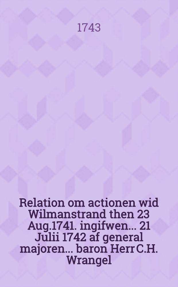 Relation om actionen wid Wilmanstrand then 23 Aug.1741. ingifwen... 21 Julii 1742 af general majoren ...baron Herr C.H. Wrangel