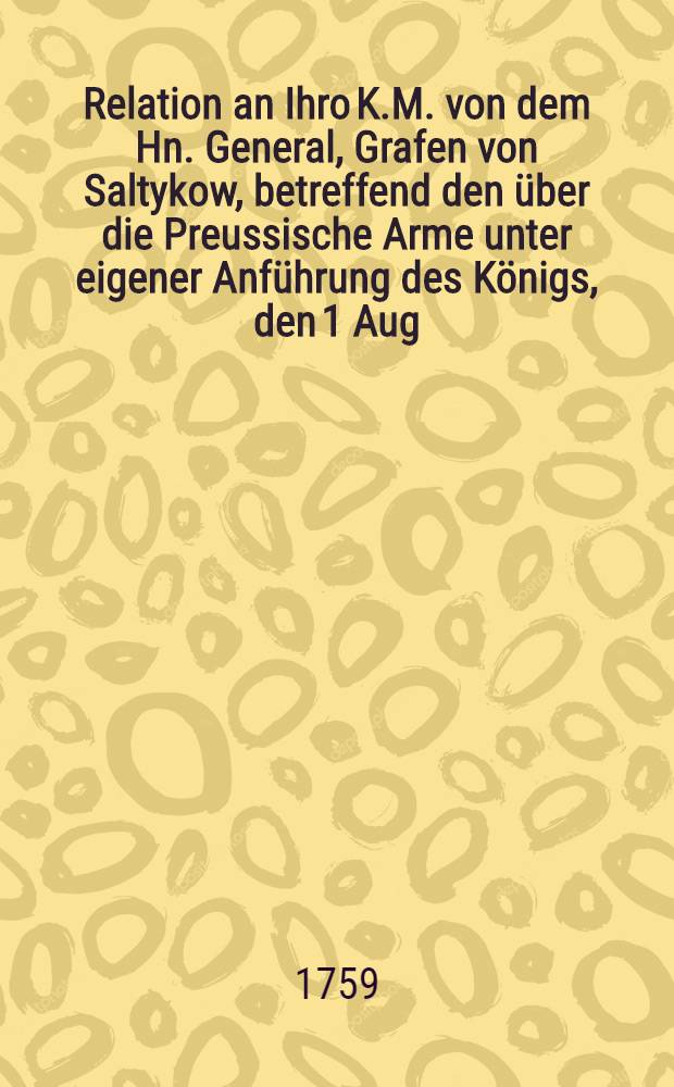 Relation an Ihro K.M. von dem Hn. General, Grafen von Saltykow, betreffend den über die Preussische Arme unter eigener Anführung des Königs, den 1 Aug. bey Franckfurt...
