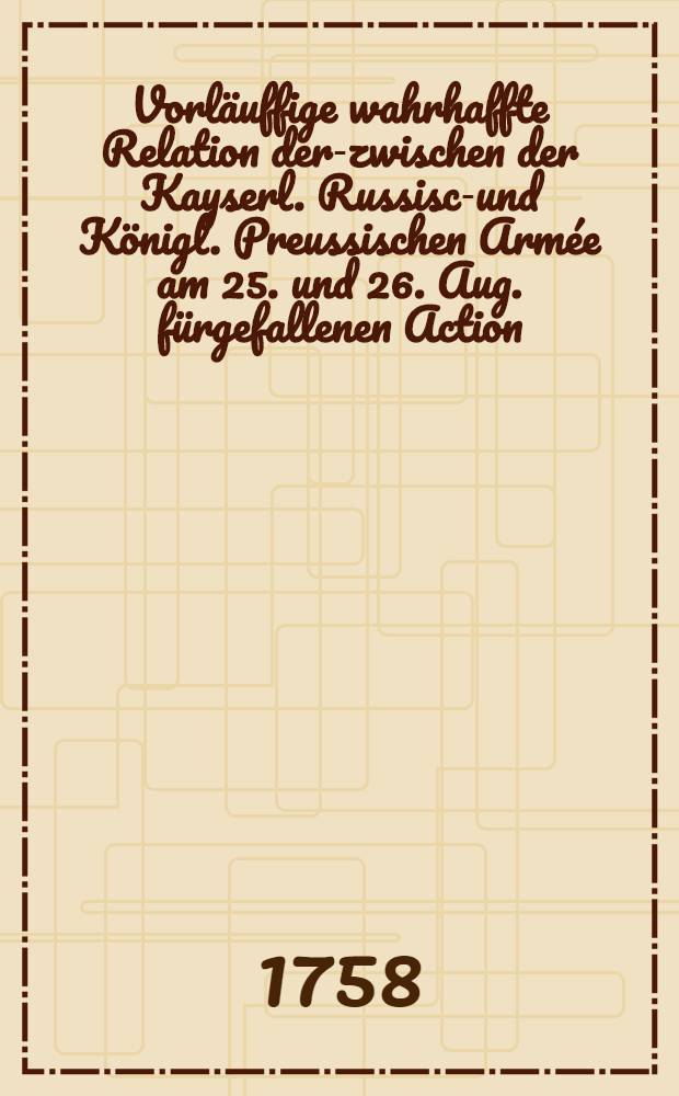 Vorläuffige wahrhaffte Relation der-zwischen der Kayserl. Russisch- und Königl. Preussischen Armée am 25. und 26. Aug. fürgefallenen Action