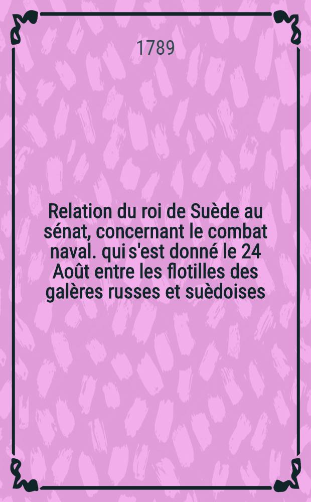 Relation du roi de Suède au sénat, concernant le combat naval. qui s'est donné le 24 Août entre les flotilles des galères russes et suèdoises