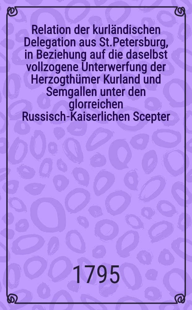 Relation der kurländischen Delegation aus St.Petersburg, in Beziehung auf die daselbst vollzogene Unterwerfung der Herzogthümer Kurland und Semgallen unter den glorreichen Russisch-Kaiserlichen Scepter : Nachtrag