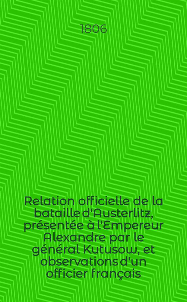 Relation officielle de la bataille d'Austerlitz, pr&eacute;sent&eacute;e &agrave; l'Empereur Alexandre par le g&eacute;n&eacute;ral Kutusow, et observations d'un officier fran&ccedil;ais