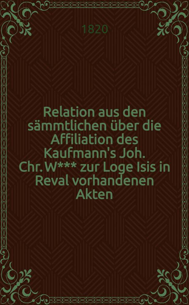 Relation aus den sämmtlichen über die Affiliation des Kaufmann's Joh. Chr. W*** zur Loge Isis in Reval vorhandenen Akten
