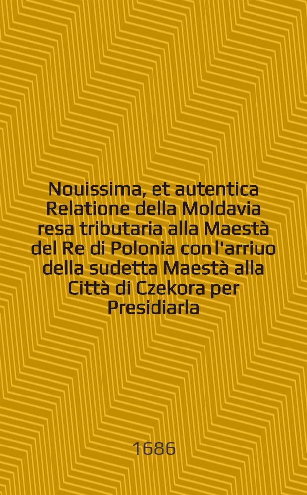Nouissima, et autentica Relatione della Moldavia resa tributaria alla Maest&agrave; del Re di Polonia con l'arriuo della sudetta Maest&agrave; alla Citt&agrave; di Czekora per Presidiarla, et opporsi alla venuta de' Tartari : E la ferma fede, et apparecchio de' Moscouiti contro il Commune Nemico