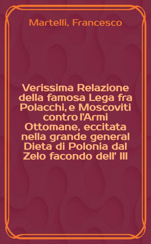 Verissima Relazione della famosa Lega fra Polacchi, e Moscoviti contro l'Armi Ottomane, eccitata nella grande general Dieta di Polonia dal Zelo facondo dell' Ill: Sign. Martelli