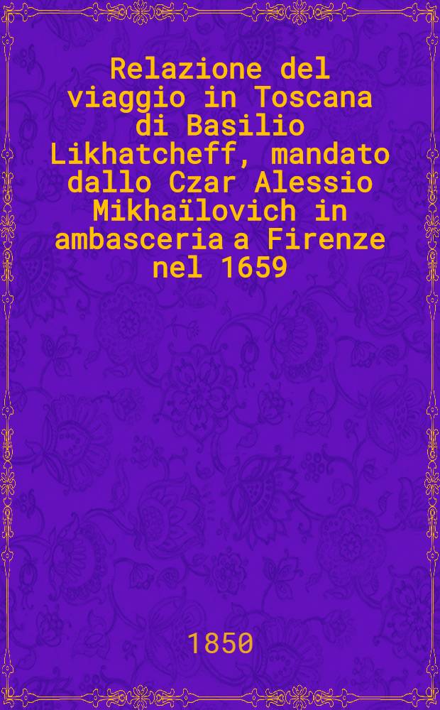 Relazione del viaggio in Toscana di Basilio Likhatcheff, mandato dallo Czar Alessio Mikha&iuml;lovich in ambasceria a Firenze nel 1659; compilata sopra i documenti originali in lingua russa dal principe Eman. Galitzin