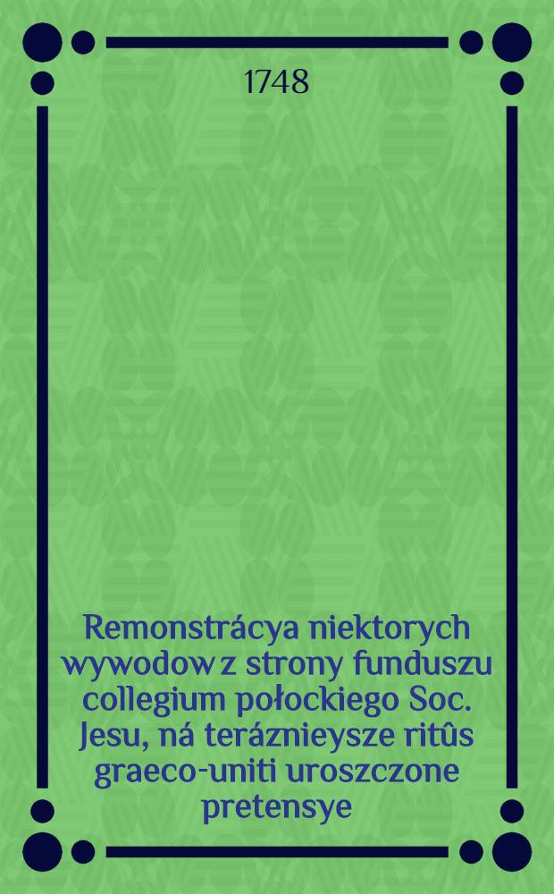 Remonstrácya niektorych wywodow z strony funduszu collegium połockiego Soc. Jesu, ná teráznieysze ritûs graeco-uniti uroszczone pretensye