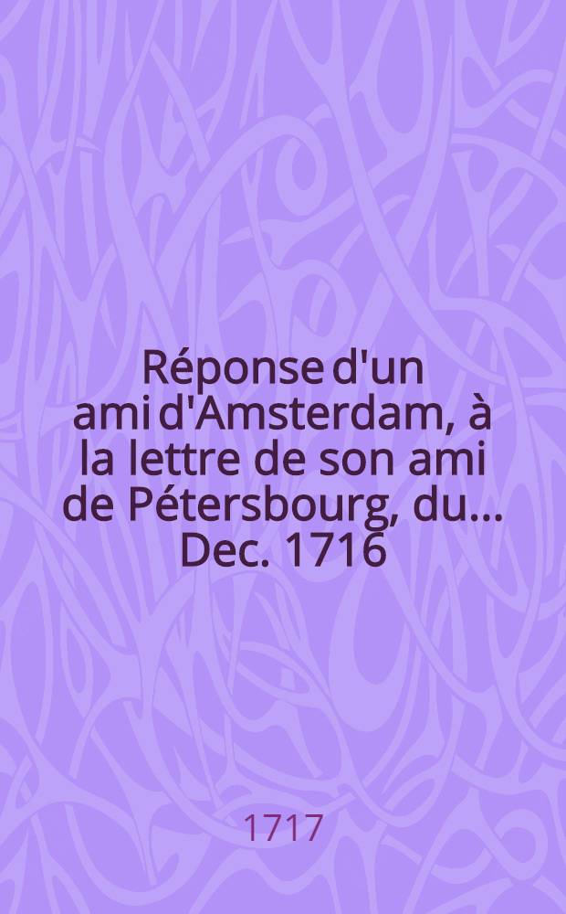 Réponse d'un ami d'Amsterdam, à la lettre de son ami de Pétersbourg, du..... Dec. 1716