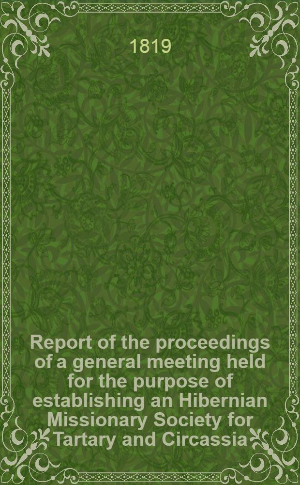 Report of the proceedings of a general meeting held for the purpose of establishing an Hibernian Missionary Society for Tartary and Circassia