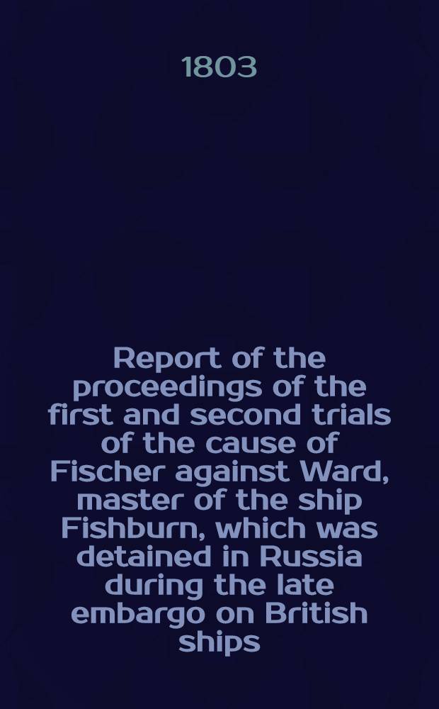 Report of the proceedings of the first and second trials of the cause of Fischer against Ward, master of the ship Fishburn, which was detained in Russia during the late embargo on British ships