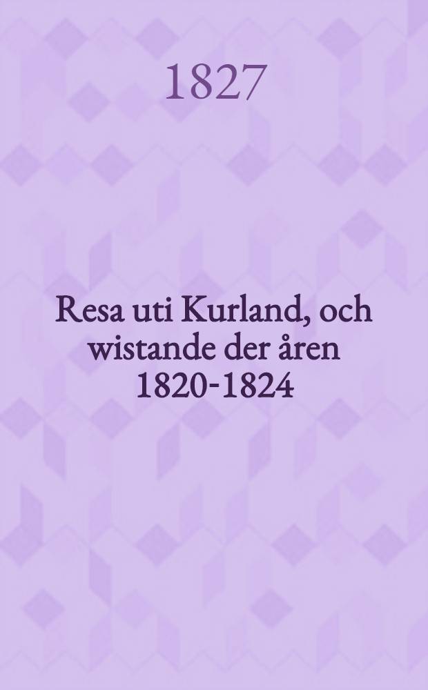 Resa uti Kurland, och wistande der &aring;ren 1820-1824; samt n&aring;gra underr&auml;ttelser om St.Petersburg och Riga, af en Swensk