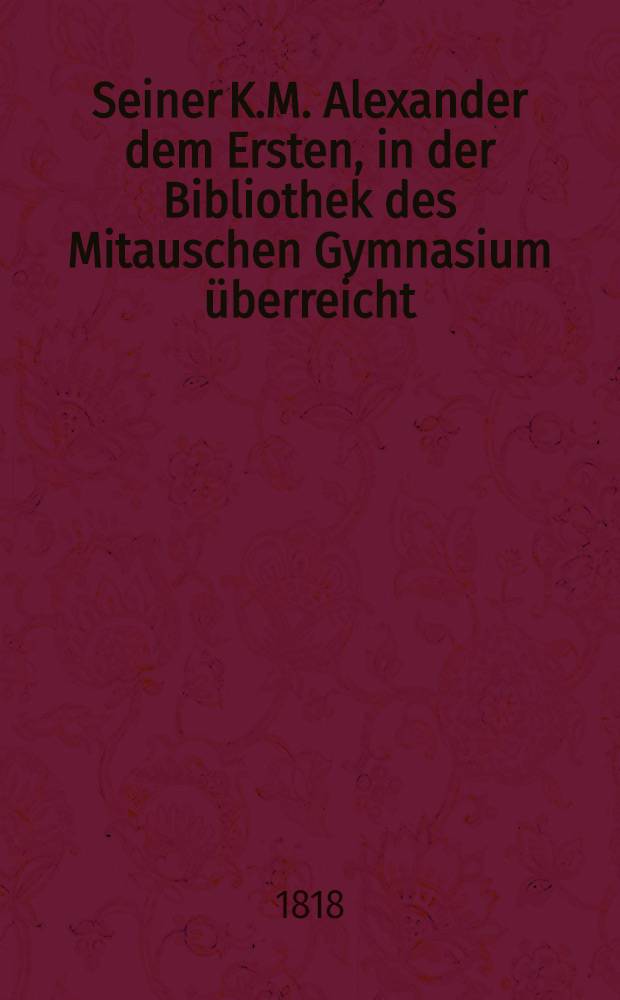 Seiner K.M. Alexander dem Ersten, in der Bibliothek des Mitauschen Gymnasium überreicht : Pièce de vers