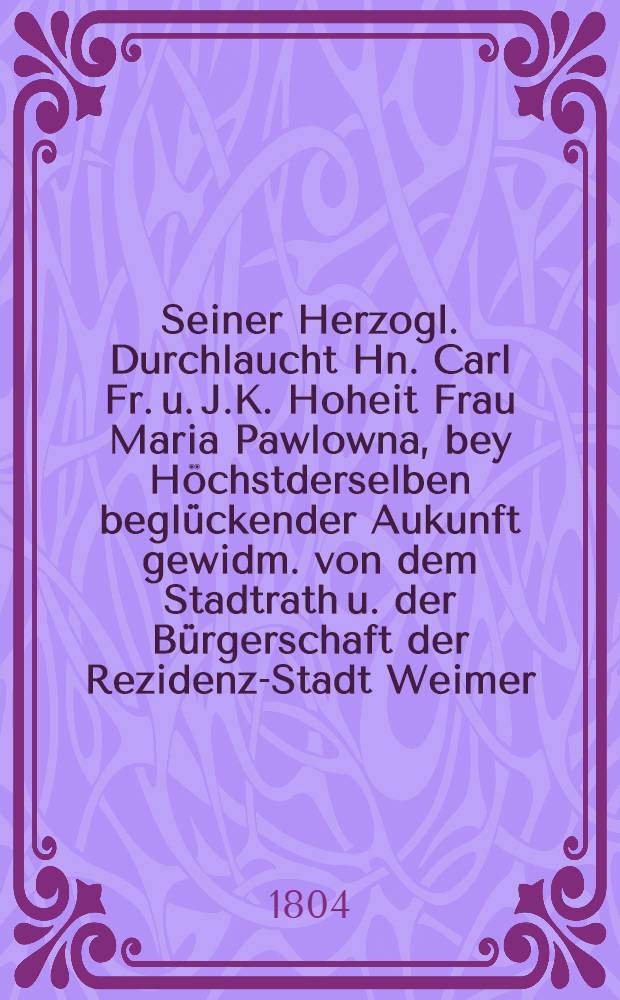 Seiner Herzogl. Durchlaucht Hn. Carl Fr. u. J.K. Hoheit Frau Maria Pawlowna, bey Höchstderselben beglückender Aukunft gewidm. von dem Stadtrath u. der Bürgerschaft der Rezidenz-Stadt Weimer