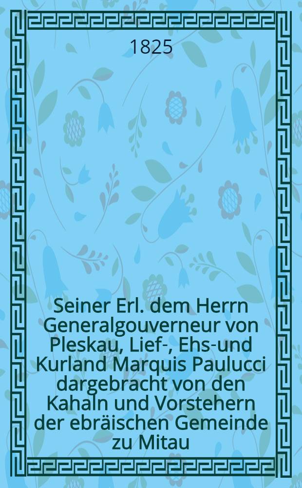 Seiner Erl. dem Herrn Generalgouverneur von Pleskau, Lief-, Ehst- und Kurland Marquis Paulucci dargebracht von den Kahaln und Vorstehern der ebräischen Gemeinde zu Mitau : Pièce de vers