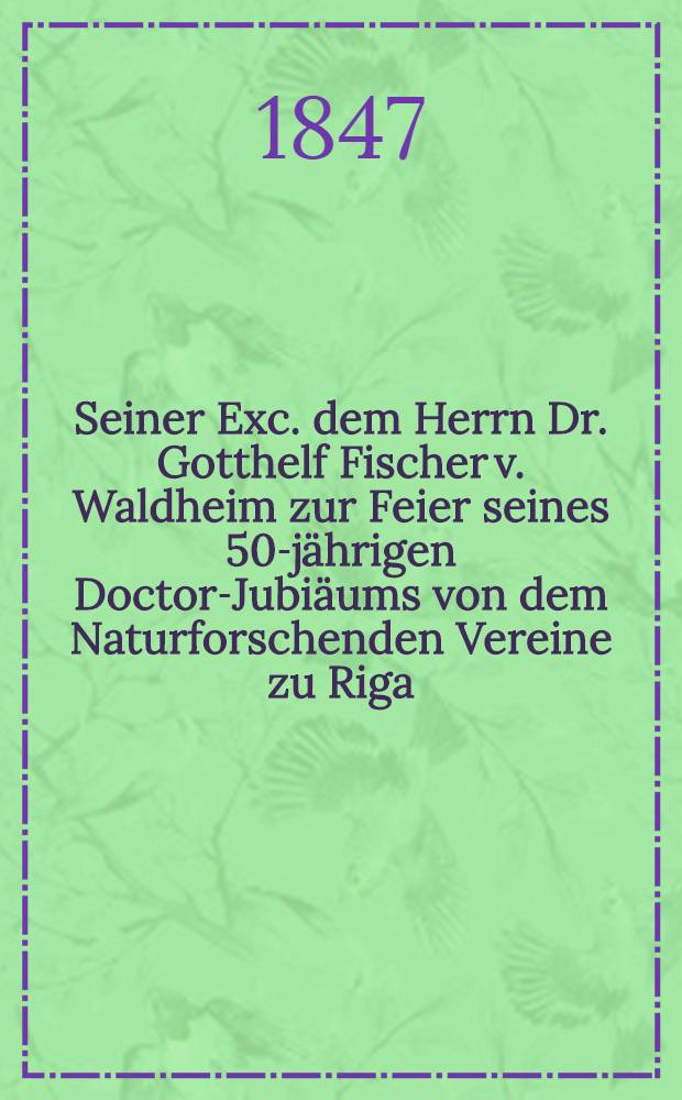 Seiner Exc. dem Herrn Dr. Gotthelf Fischer v. Waldheim zur Feier seines 50-jährigen Doctor-Jubiäums von dem Naturforschenden Vereine zu Riga