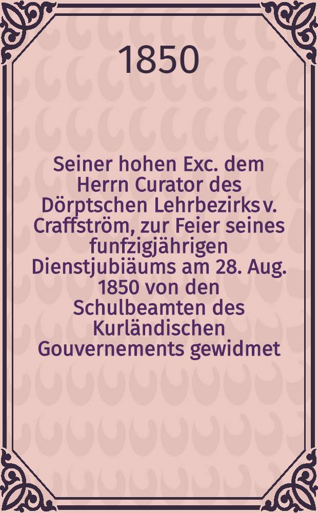 Seiner hohen Exc. dem Herrn Curator des Dörptschen Lehrbezirks v. Craffström, zur Feier seines funfzigjährigen Dienstjubiäums am 28. Aug. 1850 von den Schulbeamten des Kurländischen Gouvernements gewidmet : Pièce de vers