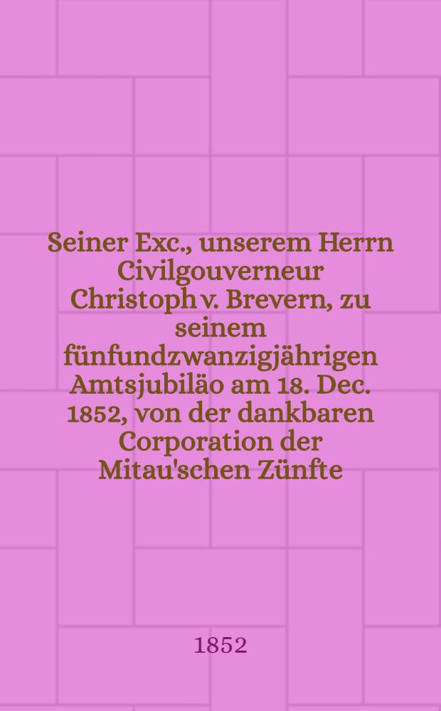Seiner Exc., unserem Herrn Civilgouverneur Christoph v. Brevern, zu seinem fünfundzwanzigjährigen Amtsjubiläo am 18. Dec. 1852, von der dankbaren Corporation der Mitau'schen Zünfte : Pièce de vers