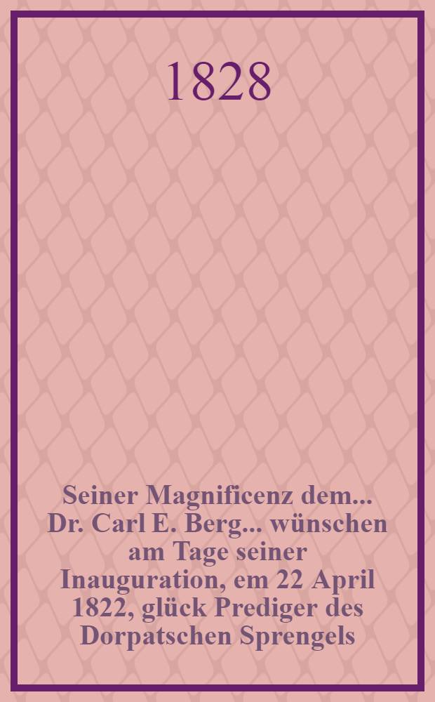 Seiner Magnificenz dem... Dr. Carl E. Berg... wünschen am Tage seiner Inauguration, em 22 April 1822, glück Prediger des Dorpatschen Sprengels : Pièce de vers