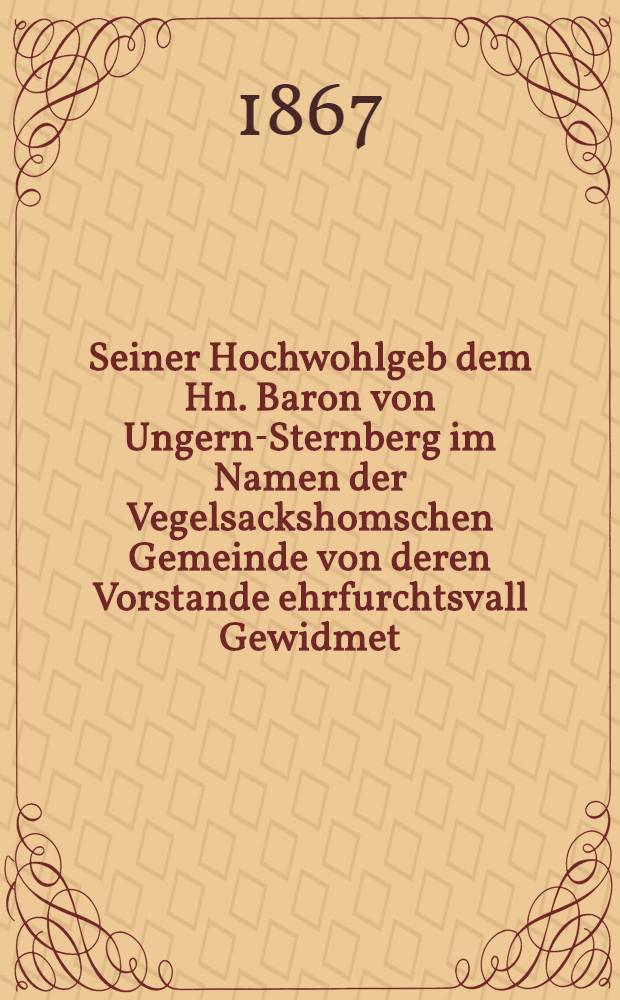 Seiner Hochwohlgeb dem Hn. Baron von Ungern-Sternberg im Namen der Vegelsackshomschen Gemeinde von deren Vorstande ehrfurchtsvall Gewidmet : Dem 28. Oct. 1867