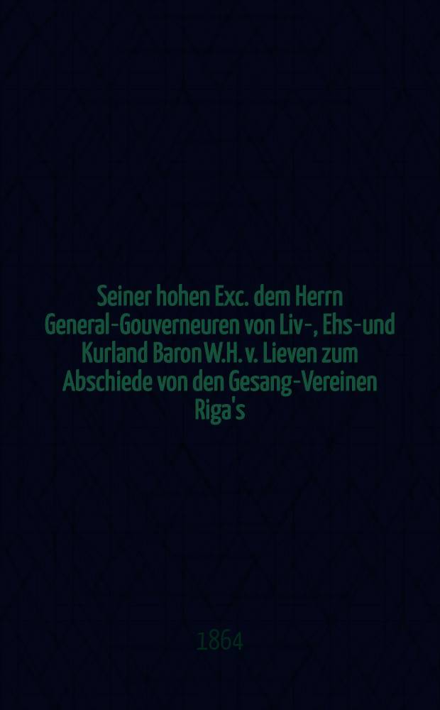 Seiner hohen Exc. dem Herrn General-Gouverneuren von Liv-, Ehst- und Kurland Baron W.H. v. Lieven zum Abschiede von den Gesang-Vereinen Riga's : Pièce de vers